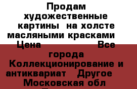 Продам художественные картины  на холсте масляными красками. › Цена ­ 8000-25000 - Все города Коллекционирование и антиквариат » Другое   . Московская обл.,Пущино г.